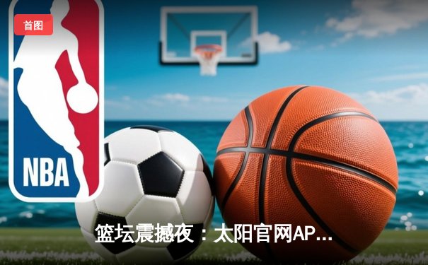 篮坛震撼夜：太阳官网APP直击总决赛G7史诗逆转，张镇麟37分加冕FMVP