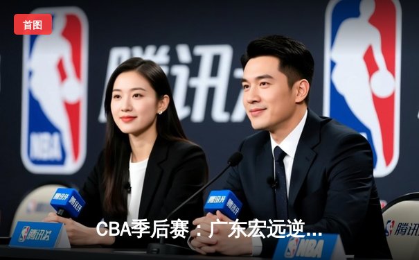 CBA季后赛：广东宏远逆转辽宁本钢，胡明轩关键三分锁定胜局