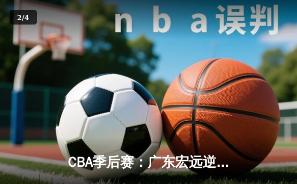 CBA季后赛：广东宏远逆转辽宁本钢，胡明轩关键三分锁定胜局 - 2