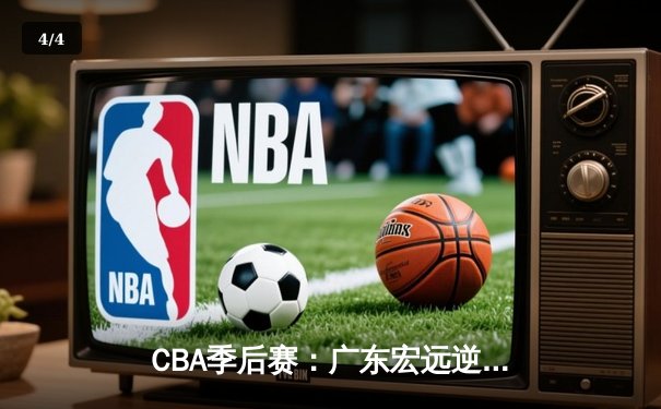 CBA季后赛：广东宏远逆转辽宁本钢，胡明轩关键三分锁定胜局 - 4