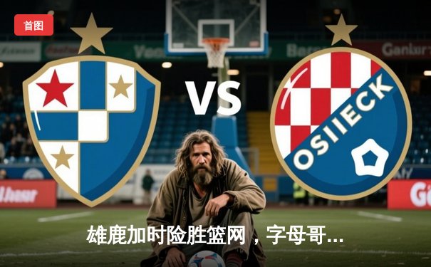 雄鹿加时险胜篮网，字母哥44分统治关键时刻