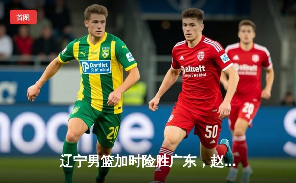 辽宁男篮加时险胜广东，赵继伟33分主宰生死时刻