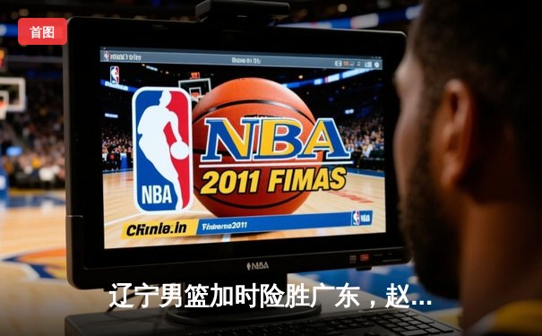 辽宁男篮加时险胜广东，赵继伟33+8+5导演惊天逆转