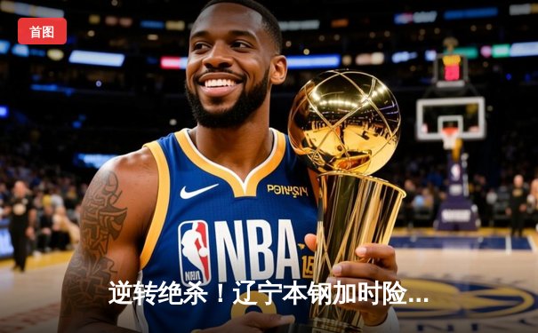 逆转绝杀！辽宁本钢加时险胜广东东莞大益，总决赛2-1夺赛点