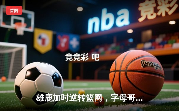 雄鹿加时逆转篮网，字母哥44+14+6主宰关键时刻