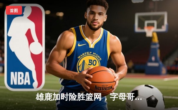 雄鹿加时险胜篮网，字母哥44分14篮板率队完成18分逆转