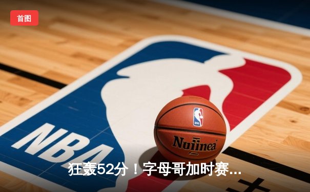 狂轰52分！字母哥加时赛统治攻防，雄鹿主场险胜绿衫军取五连胜