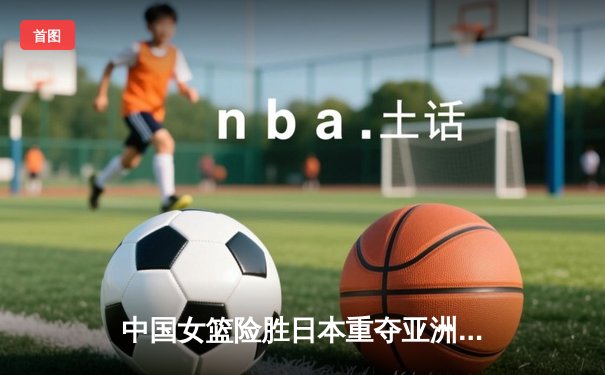 中国女篮险胜日本重夺亚洲杯冠军，韩旭23+11荣膺MVP