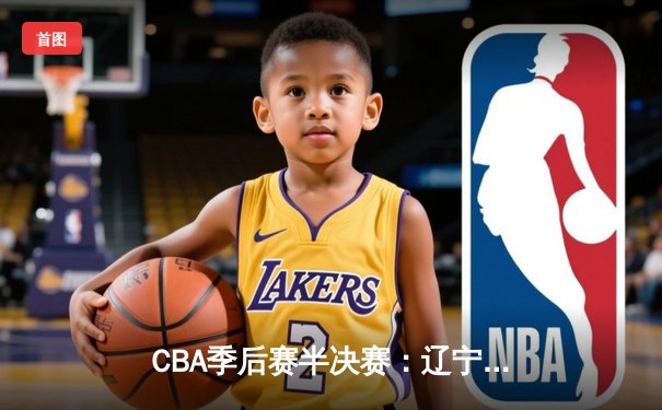 CBA季后赛半决赛：辽宁本钢加时险胜广东宏远，张镇麟关键三分锁定胜局