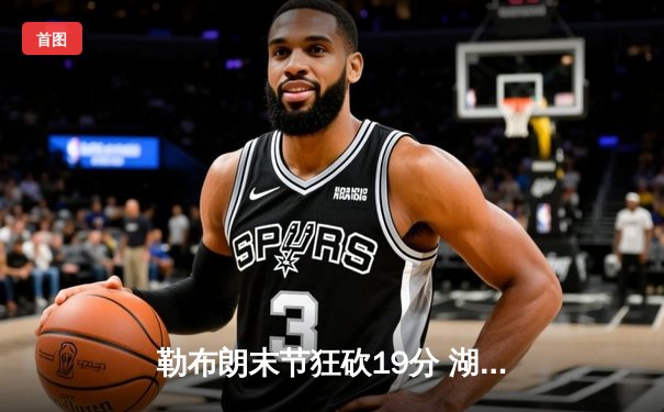 勒布朗末节狂砍19分 湖人加时险胜勇士锁定西部前八关键战