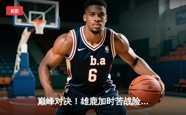 巅峰对决！雄鹿加时苦战险胜篮网，字母哥狂砍44分创赛季新高