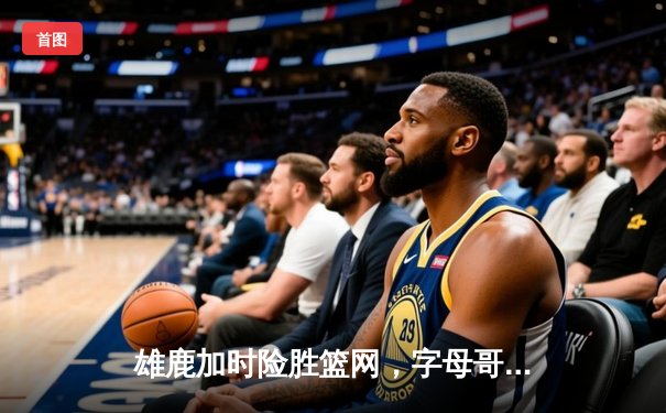 雄鹿加时险胜篮网，字母哥44分主宰密尔沃基之夜