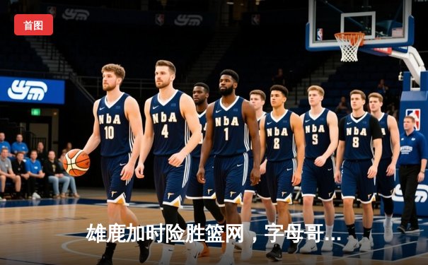 雄鹿加时险胜篮网，字母哥44分14篮板率队捍卫主场