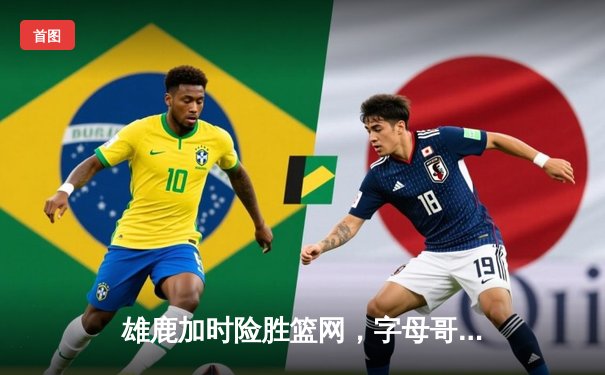 雄鹿加时险胜篮网，字母哥44分14篮板率队捍卫主场