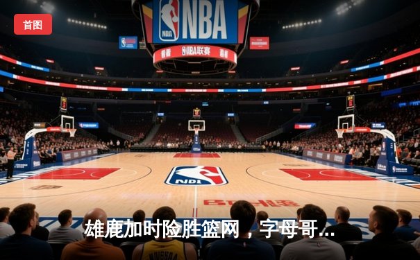 雄鹿加时险胜篮网，字母哥44分14篮板率队捍卫主场