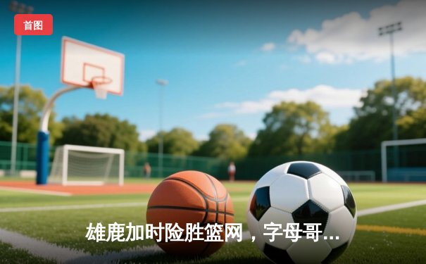 雄鹿加时险胜篮网，字母哥44分14篮板率队捍卫主场