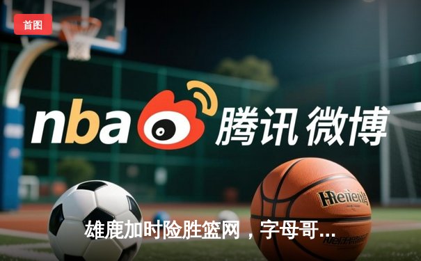 雄鹿加时险胜篮网，字母哥44分14篮板率队捍卫主场