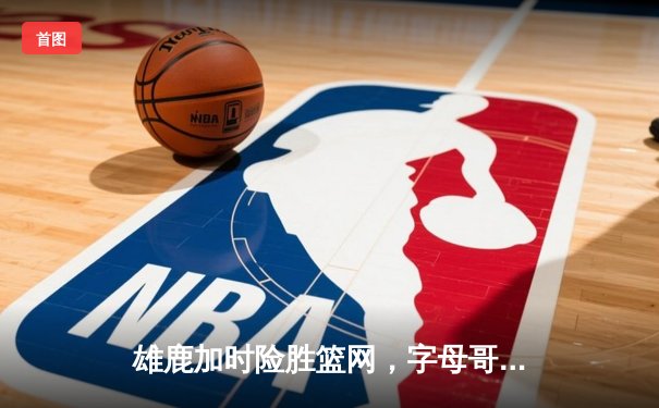 雄鹿加时险胜篮网，字母哥44分14篮板率队豪取六连胜